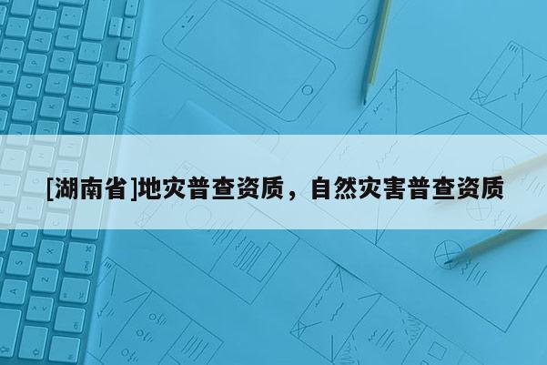 [湖南省]地災(zāi)普查資質(zhì)，自然災(zāi)害普查資質(zhì)