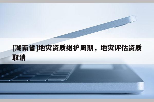 [湖南省]地災(zāi)資質(zhì)維護(hù)周期，地災(zāi)評(píng)估資質(zhì)取消