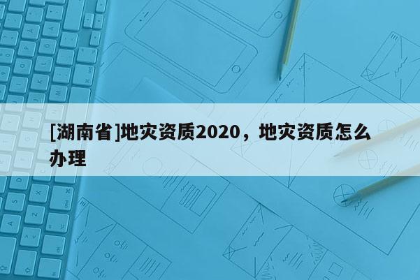 [湖南省]地災(zāi)資質(zhì)2020，地災(zāi)資質(zhì)怎么辦理