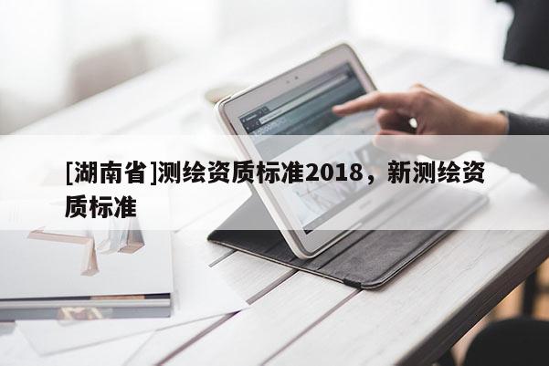 [湖南省]測繪資質(zhì)標(biāo)準(zhǔn)2018，新測繪資質(zhì)標(biāo)準(zhǔn)