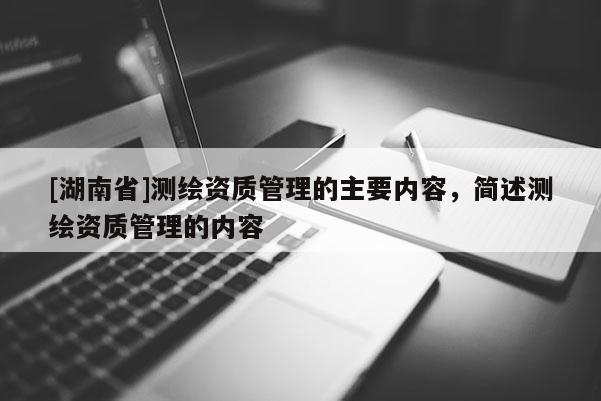 [湖南省]測(cè)繪資質(zhì)管理的主要內(nèi)容，簡(jiǎn)述測(cè)繪資質(zhì)管理的內(nèi)容