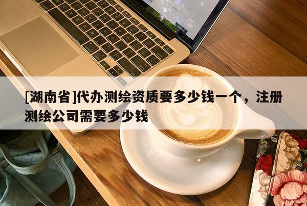 [湖南省]代辦測(cè)繪資質(zhì)要多少錢(qián)一個(gè)，注冊(cè)測(cè)繪公司需要多少錢(qián)