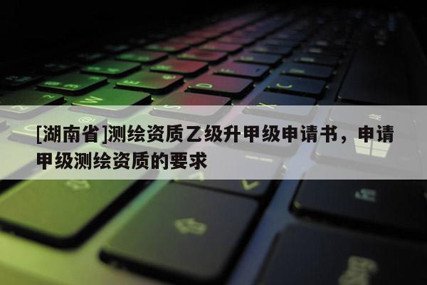 [湖南省]測繪資質乙級升甲級申請書，申請甲級測繪資質的要求