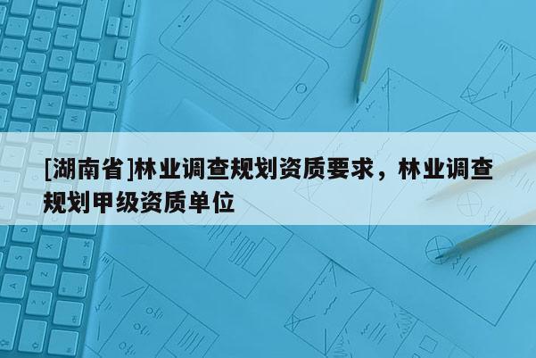 [湖南省]林業(yè)調(diào)查規(guī)劃資質(zhì)要求，林業(yè)調(diào)查規(guī)劃甲級資質(zhì)單位