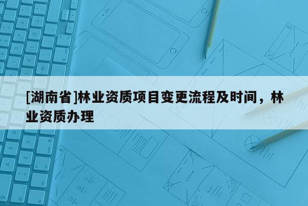 [湖南省]林業(yè)資質(zhì)項(xiàng)目變更流程及時(shí)間，林業(yè)資質(zhì)辦理