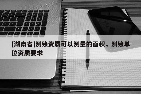 [湖南省]測繪資質(zhì)可以測量的面積，測繪單位資質(zhì)要求