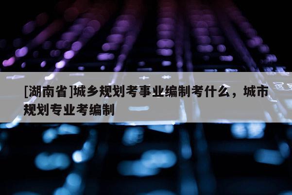 [湖南省]城鄉(xiāng)規(guī)劃考事業(yè)編制考什么，城市規(guī)劃專業(yè)考編制