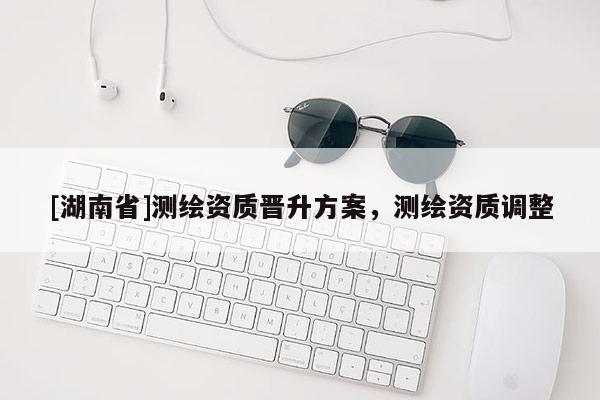 [湖南省]測(cè)繪資質(zhì)晉升方案，測(cè)繪資質(zhì)調(diào)整