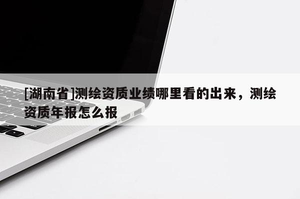 [湖南省]測繪資質業(yè)績哪里看的出來，測繪資質年報怎么報