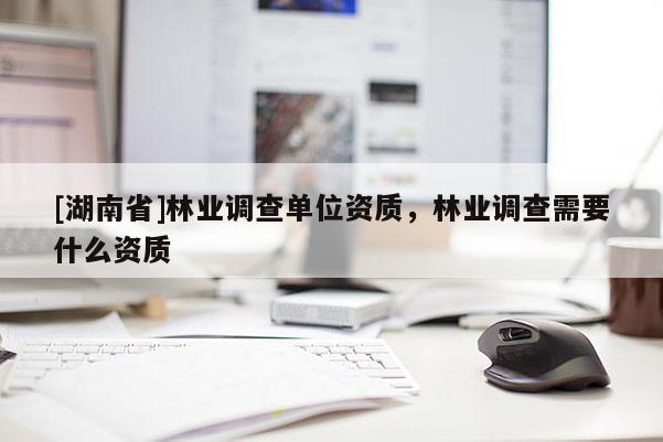 [湖南省]林業(yè)調(diào)查單位資質(zhì)，林業(yè)調(diào)查需要什么資質(zhì)