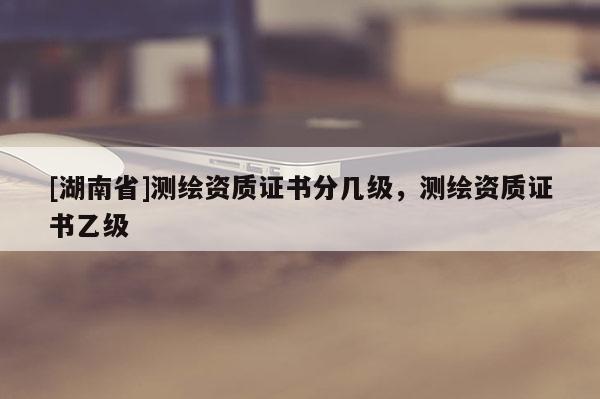 [湖南省]測繪資質(zhì)證書分幾級，測繪資質(zhì)證書乙級