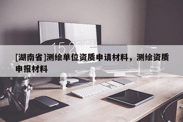 [湖南省]測繪單位資質(zhì)申請材料，測繪資質(zhì)申報材料