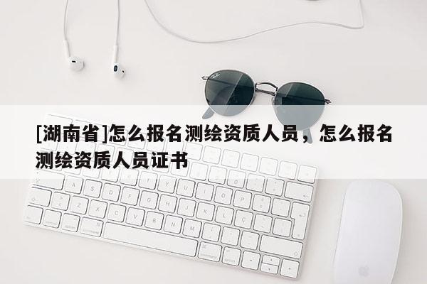 [湖南省]怎么報(bào)名測(cè)繪資質(zhì)人員，怎么報(bào)名測(cè)繪資質(zhì)人員證書