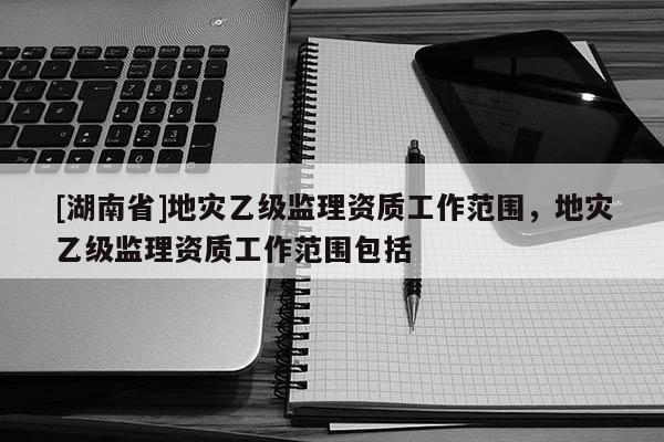 [湖南省]地災(zāi)乙級(jí)監(jiān)理資質(zhì)工作范圍，地災(zāi)乙級(jí)監(jiān)理資質(zhì)工作范圍包括