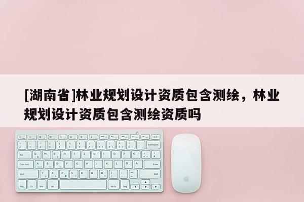 [湖南省]林業(yè)規(guī)劃設(shè)計(jì)資質(zhì)包含測(cè)繪，林業(yè)規(guī)劃設(shè)計(jì)資質(zhì)包含測(cè)繪資質(zhì)嗎