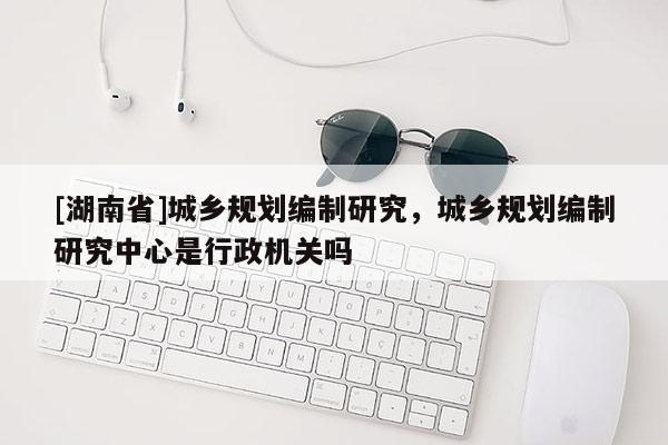 [湖南省]城鄉(xiāng)規(guī)劃編制研究，城鄉(xiāng)規(guī)劃編制研究中心是行政機關(guān)嗎