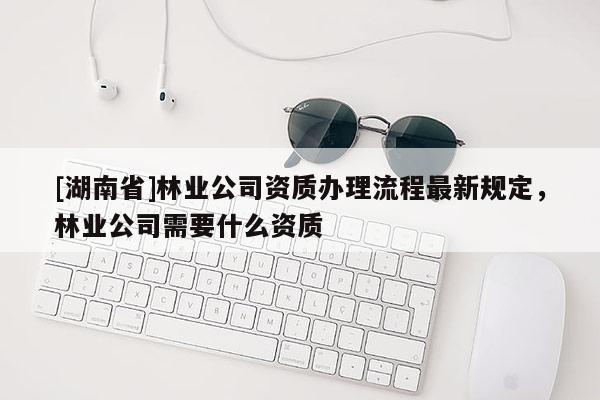 [湖南省]林業(yè)公司資質(zhì)辦理流程最新規(guī)定，林業(yè)公司需要什么資質(zhì)