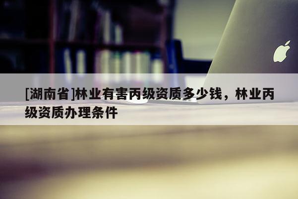 [湖南省]林業(yè)有害丙級資質多少錢，林業(yè)丙級資質辦理條件