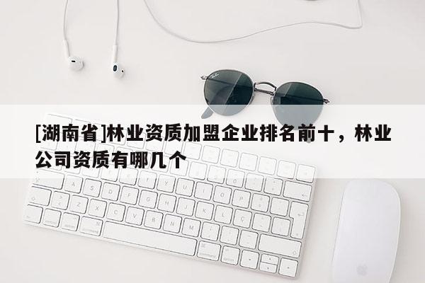 [湖南省]林業(yè)資質(zhì)加盟企業(yè)排名前十，林業(yè)公司資質(zhì)有哪幾個