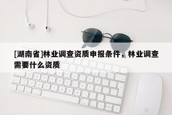 [湖南省]林業(yè)調(diào)查資質(zhì)申報條件，林業(yè)調(diào)查需要什么資質(zhì)