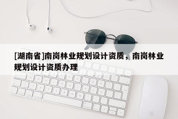 [湖南省]南崗林業(yè)規(guī)劃設(shè)計資質(zhì)，南崗林業(yè)規(guī)劃設(shè)計資質(zhì)辦理