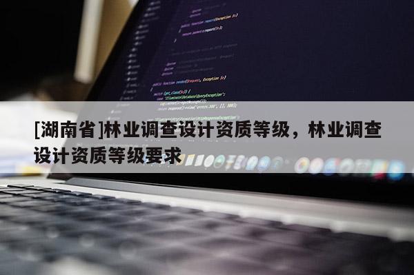 [湖南省]林業(yè)調(diào)查設(shè)計資質(zhì)等級，林業(yè)調(diào)查設(shè)計資質(zhì)等級要求