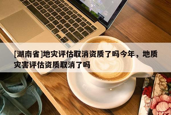 [湖南省]地災(zāi)評估取消資質(zhì)了嗎今年，地質(zhì)災(zāi)害評估資質(zhì)取消了嗎