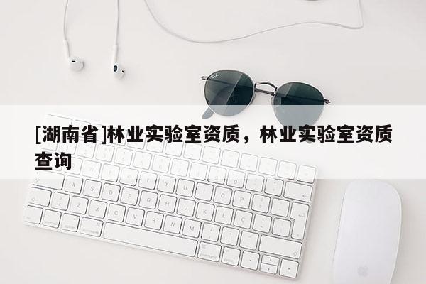 [湖南省]林業(yè)實(shí)驗(yàn)室資質(zhì)，林業(yè)實(shí)驗(yàn)室資質(zhì)查詢