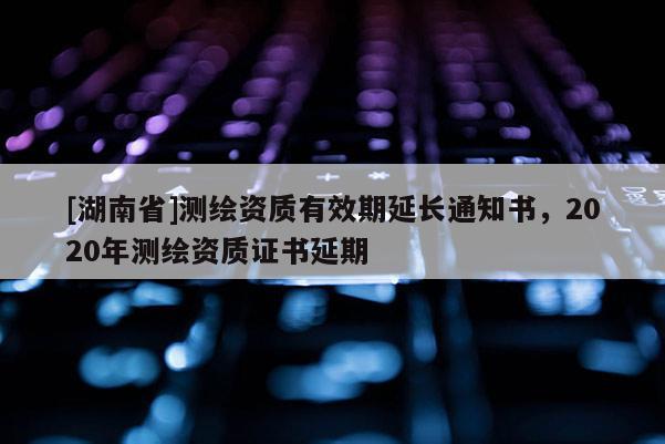 [湖南省]測(cè)繪資質(zhì)有效期延長(zhǎng)通知書(shū)，2020年測(cè)繪資質(zhì)證書(shū)延期