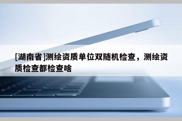 [湖南省]測繪資質(zhì)單位雙隨機檢查，測繪資質(zhì)檢查都檢查啥