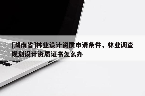 [湖南省]林業(yè)設(shè)計(jì)資質(zhì)申請(qǐng)條件，林業(yè)調(diào)查規(guī)劃設(shè)計(jì)資質(zhì)證書(shū)怎么辦