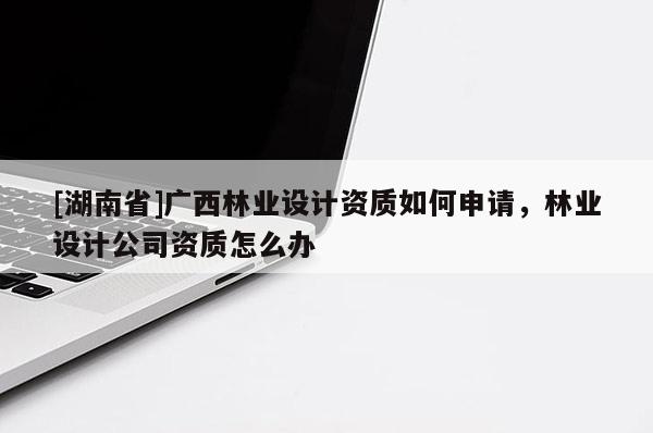 [湖南省]廣西林業(yè)設(shè)計(jì)資質(zhì)如何申請，林業(yè)設(shè)計(jì)公司資質(zhì)怎么辦