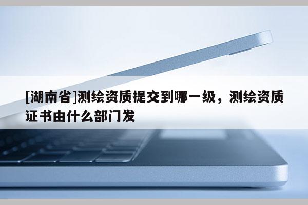 [湖南省]測(cè)繪資質(zhì)提交到哪一級(jí)，測(cè)繪資質(zhì)證書(shū)由什么部門發(fā)