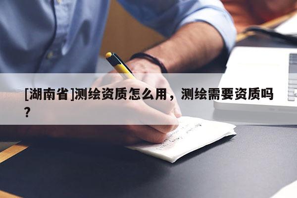 [湖南省]測繪資質(zhì)怎么用，測繪需要資質(zhì)嗎?