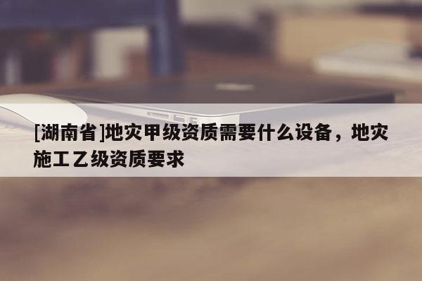 [湖南省]地災(zāi)甲級(jí)資質(zhì)需要什么設(shè)備，地災(zāi)施工乙級(jí)資質(zhì)要求