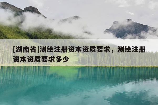 [湖南省]測繪注冊資本資質(zhì)要求，測繪注冊資本資質(zhì)要求多少