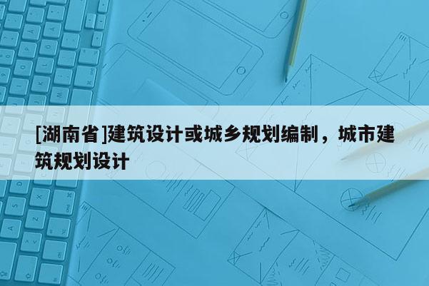 [湖南省]建筑設(shè)計(jì)或城鄉(xiāng)規(guī)劃編制，城市建筑規(guī)劃設(shè)計(jì)