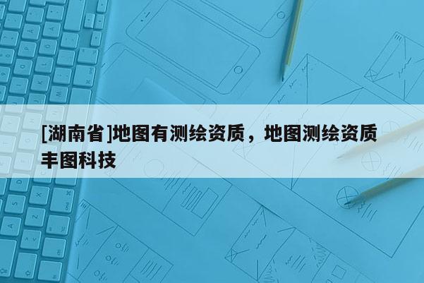 [湖南省]地圖有測繪資質(zhì)，地圖測繪資質(zhì) 豐圖科技