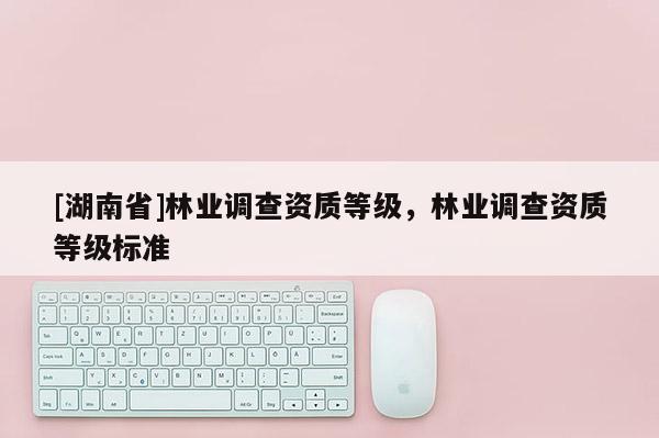 [湖南省]林業(yè)調(diào)查資質(zhì)等級，林業(yè)調(diào)查資質(zhì)等級標準