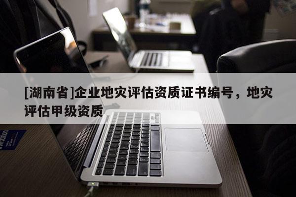 [湖南省]企業(yè)地災(zāi)評(píng)估資質(zhì)證書編號(hào)，地災(zāi)評(píng)估甲級(jí)資質(zhì)