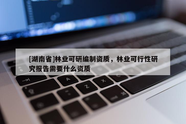 [湖南省]林業(yè)可研編制資質(zhì)，林業(yè)可行性研究報告需要什么資質(zhì)