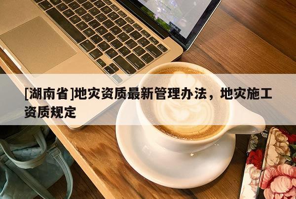 [湖南省]地災資質(zhì)最新管理辦法，地災施工資質(zhì)規(guī)定