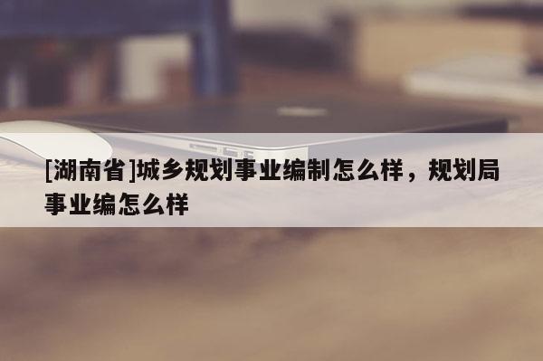 [湖南省]城鄉(xiāng)規(guī)劃事業(yè)編制怎么樣，規(guī)劃局事業(yè)編怎么樣