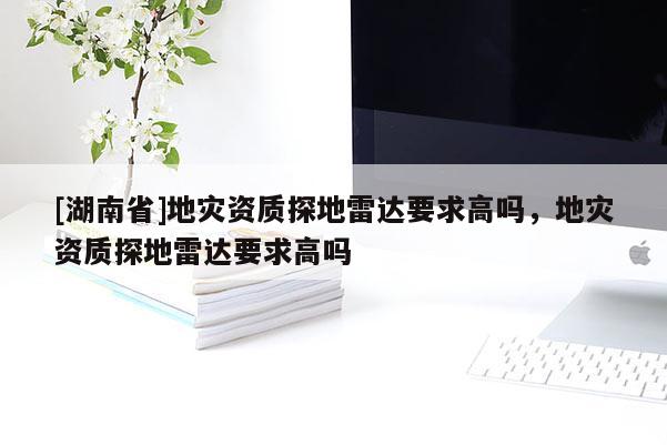 [湖南省]地災(zāi)資質(zhì)探地雷達(dá)要求高嗎，地災(zāi)資質(zhì)探地雷達(dá)要求高嗎