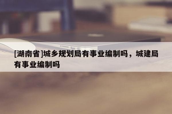 [湖南省]城鄉(xiāng)規(guī)劃局有事業(yè)編制嗎，城建局有事業(yè)編制嗎