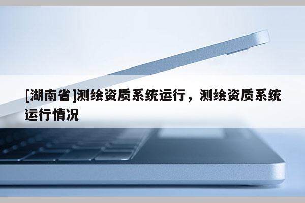 [湖南省]測繪資質(zhì)系統(tǒng)運(yùn)行，測繪資質(zhì)系統(tǒng)運(yùn)行情況