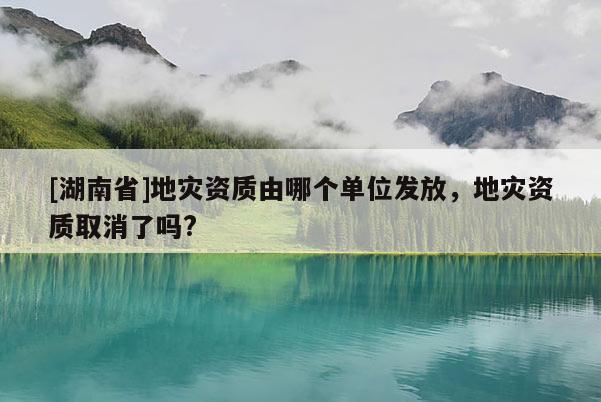 [湖南省]地災(zāi)資質(zhì)由哪個(gè)單位發(fā)放，地災(zāi)資質(zhì)取消了嗎?