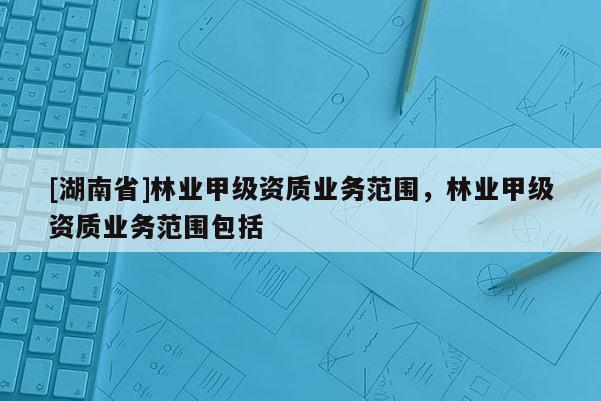 [湖南省]林業(yè)甲級資質(zhì)業(yè)務(wù)范圍，林業(yè)甲級資質(zhì)業(yè)務(wù)范圍包括