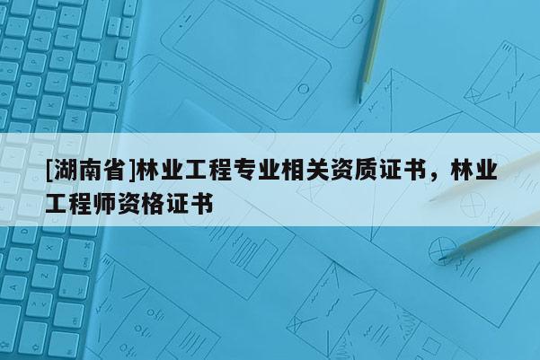 [湖南省]林業(yè)工程專業(yè)相關(guān)資質(zhì)證書，林業(yè)工程師資格證書