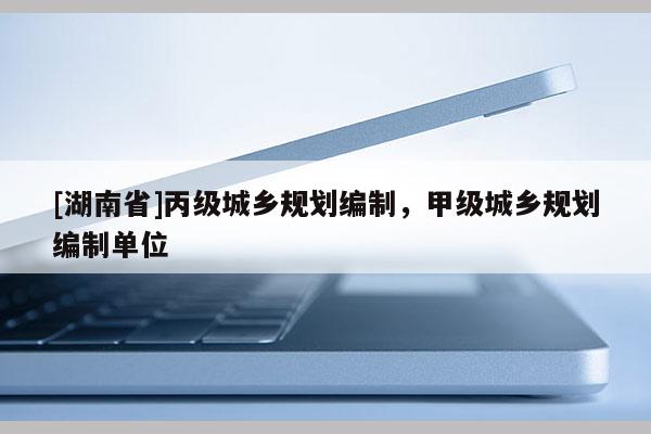 [湖南省]丙級城鄉(xiāng)規(guī)劃編制，甲級城鄉(xiāng)規(guī)劃編制單位